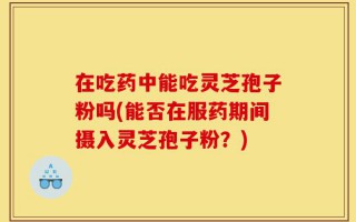 在吃药中能吃灵芝孢子粉吗(能否在服药期间摄入灵芝孢子粉？)