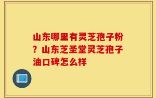 山东哪里有灵芝孢子粉？山东芝圣堂灵芝孢子油口碑怎么样