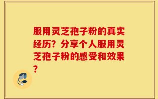 服用灵芝孢子粉的真实经历？分享个人服用灵芝孢子粉的感受和效果？
