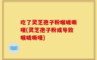 吃了灵芝孢子粉喉咙嘶哑(灵芝孢子粉或导致喉咙嘶哑)