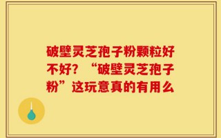 破壁灵芝孢子粉颗粒好不好？“破壁灵芝孢子粉”这玩意真的有用么
