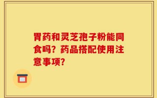 胃药和灵芝孢子粉能同食吗？药品搭配使用注意事项？