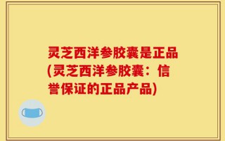 灵芝西洋参胶囊是正品(灵芝西洋参胶囊：信誉保证的正品产品)