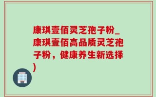 康琪壹佰灵芝孢子粉_康琪壹佰高品质灵芝孢子粉，健康养生新选择)