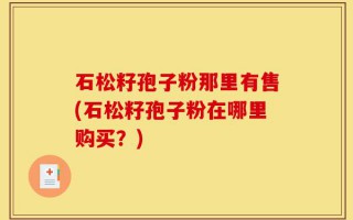 石松籽孢子粉那里有售(石松籽孢子粉在哪里购买？)
