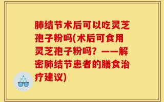 肺结节术后可以吃灵芝孢子粉吗(术后可食用灵芝孢子粉吗？——解密肺结节患者的膳食治疗建议)