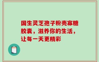 国生灵芝孢子粉壳寡糖胶囊，滋养你的生活，让每一天更精彩