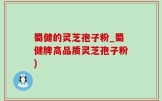蜀健的灵芝孢子粉_蜀健牌高品质灵芝孢子粉)