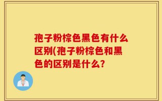 孢子粉棕色黑色有什么区别(孢子粉棕色和黑色的区别是什么？