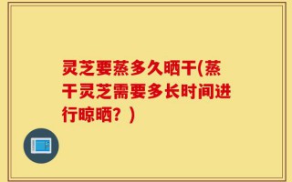 灵芝要蒸多久晒干(蒸干灵芝需要多长时间进行晾晒？)