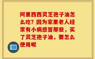 阿里西西灵芝孢子油怎么吃？因为家里老人经常有小病感冒那些，买了灵芝孢子油，要怎么使用呢