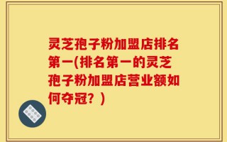 灵芝孢子粉加盟店排名第一(排名第一的灵芝孢子粉加盟店营业额如何夺冠？)