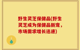 野生灵芝保健品(野生灵芝成为保健品新宠，市场需求增长迅速)
