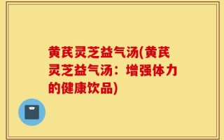 黄芪灵芝益气汤(黄芪灵芝益气汤：增强体力的健康饮品)