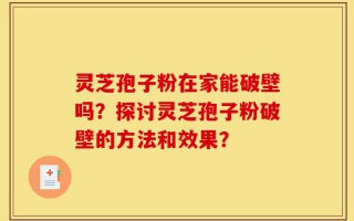 灵芝孢子粉在家能破壁吗？探讨灵芝孢子粉破壁的方法和效果？