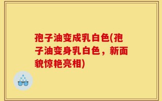 孢子油变成乳白色(孢子油变身乳白色，新面貌惊艳亮相)