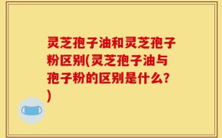 灵芝孢子油和灵芝孢子粉区别(灵芝孢子油与孢子粉的区别是什么？)