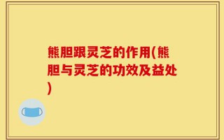 熊胆跟灵芝的作用(熊胆与灵芝的功效及益处)