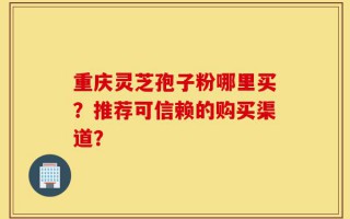 重庆灵芝孢子粉哪里买？推荐可信赖的购买渠道？