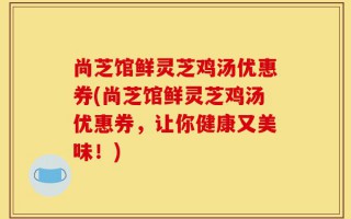 尚芝馆鲜灵芝鸡汤优惠券(尚芝馆鲜灵芝鸡汤优惠券，让你健康又美味！)
