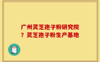 广州灵芝孢子粉研究院？灵芝孢子粉生产基地