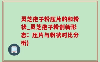 灵芝孢子粉压片的和粉状_灵芝孢子粉创新形态：压片与粉状对比分析)