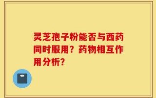 灵芝孢子粉能否与西药同时服用？药物相互作用分析？
