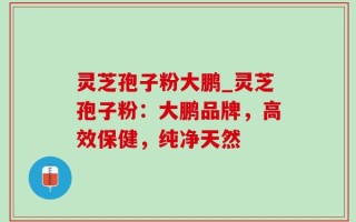 灵芝孢子粉大鹏_灵芝孢子粉：大鹏品牌，高效保健，纯净天然