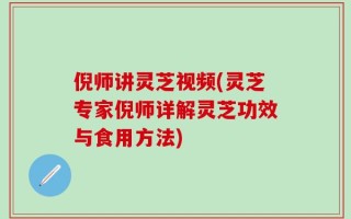 倪师讲灵芝视频(灵芝专家倪师详解灵芝功效与食用方法)