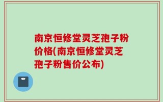 南京恒修堂灵芝孢子粉价格(南京恒修堂灵芝孢子粉售价公布)