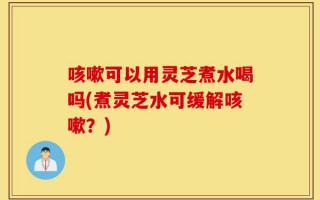 咳嗽可以用灵芝煮水喝吗(煮灵芝水可缓解咳嗽？)