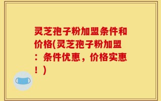 灵芝孢子粉加盟条件和价格(灵芝孢子粉加盟：条件优惠，价格实惠！)