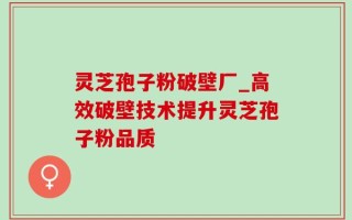 灵芝孢子粉破壁厂_高效破壁技术提升灵芝孢子粉品质