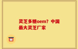 灵芝多糖oem？中国最大灵芝厂家