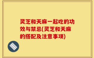 灵芝和天麻一起吃的功效与禁忌(灵芝和天麻的搭配及注意事项)