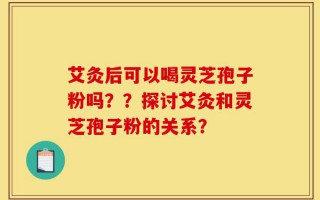 艾灸后可以喝灵芝孢子粉吗？？探讨艾灸和灵芝孢子粉的关系？