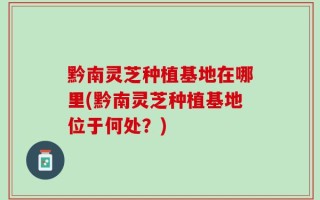 黔南灵芝种植基地在哪里(黔南灵芝种植基地位于何处？)
