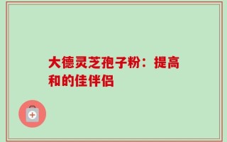 大德灵芝孢子粉：提高和的佳伴侣