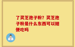 了灵芝孢子粉？灵芝孢子粉是什么东西可以随便吃吗