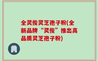全灵俊灵芝孢子粉(全新品牌“灵俊”推出高品质灵芝孢子粉)