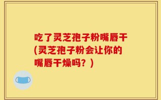 吃了灵芝孢子粉嘴唇干(灵芝孢子粉会让你的嘴唇干燥吗？)