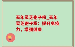 天年灵芝孢子粉_天年灵芝孢子粉：提升免疫力，增强健康