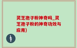 灵芝孢子粉神奇吗_灵芝孢子粉的神奇功效与应用)
