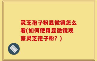 灵芝孢子粉显微镜怎么看(如何使用显微镜观察灵芝孢子粉？)