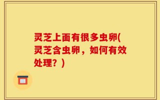 灵芝上面有很多虫卵(灵芝含虫卵，如何有效处理？)