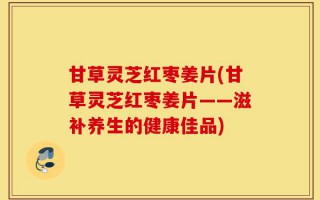 甘草灵芝红枣姜片(甘草灵芝红枣姜片——滋补养生的健康佳品)