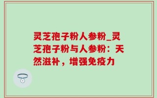 灵芝孢子粉人参粉_灵芝孢子粉与人参粉：天然滋补，增强免疫力