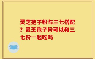 灵芝孢子粉与三七搭配？灵芝孢子粉可以和三七粉一起吃吗