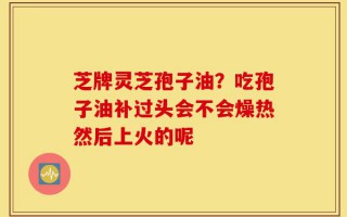 芝牌灵芝孢子油？吃孢子油补过头会不会燥热然后上火的呢