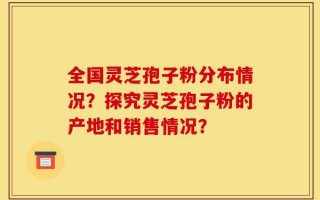 全国灵芝孢子粉分布情况？探究灵芝孢子粉的产地和销售情况？